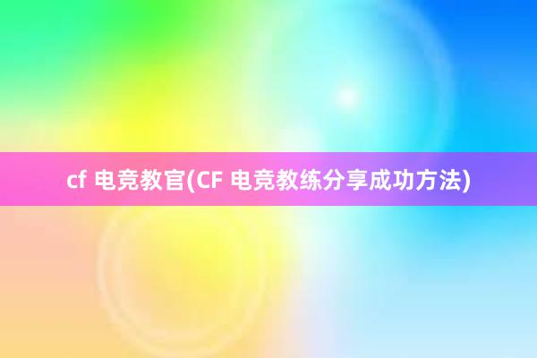 cf 电竞教官(CF 电竞教练分享成功方法)