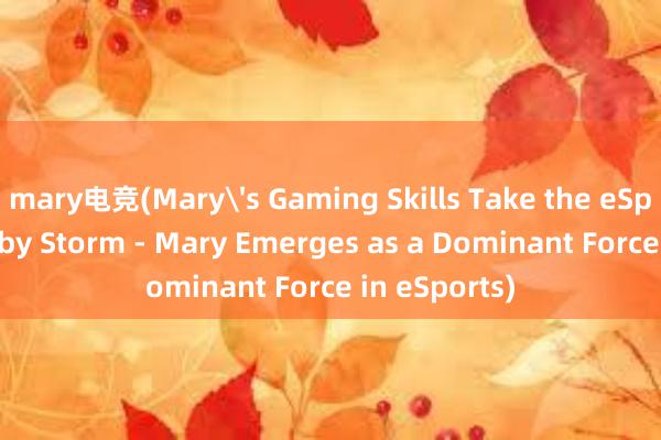 mary电竞(Mary's Gaming Skills Take the eSports World by Storm - Mary Emerges as a Dominant Force in eSports)