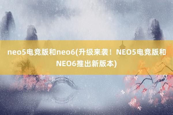 neo5电竞版和neo6(升级来袭！NEO5电竞版和NEO6推出新版本)