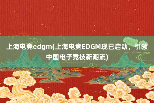 上海电竞edgm(上海电竞EDGM现已启动，引领中国电子竞技新潮流)