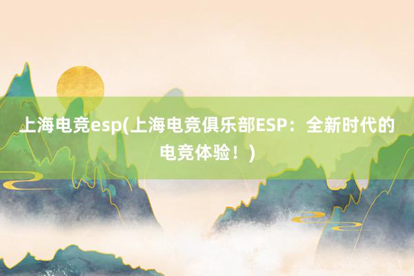 上海电竞esp(上海电竞俱乐部ESP：全新时代的电竞体验！)