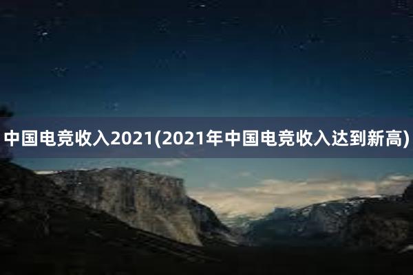 中国电竞收入2021(2021年中国电竞收入达到新高)