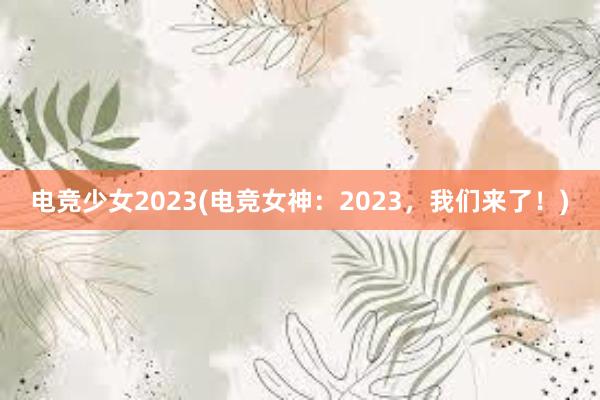 电竞少女2023(电竞女神：2023，我们来了！)