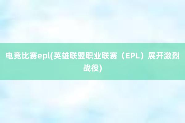 电竞比赛epl(英雄联盟职业联赛（EPL）展开激烈战役)