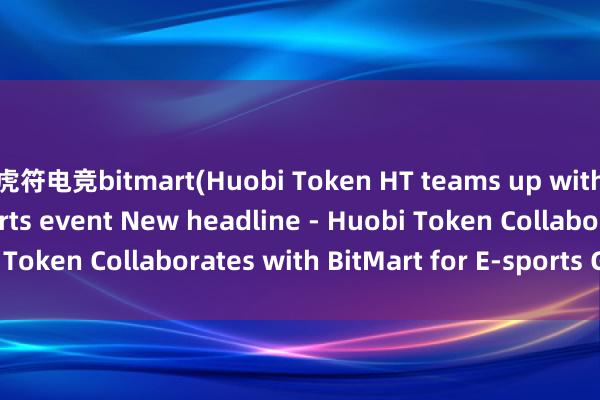 虎符电竞bitmart(Huobi Token HT teams up with BitMart for e-sports event New headline - Huobi Token Collaborates with BitMart for E-sports Gaming.)