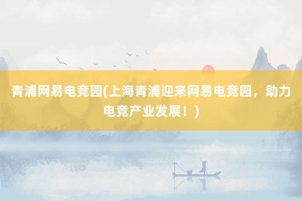 青浦网易电竞园(上海青浦迎来网易电竞园，助力电竞产业发展！)