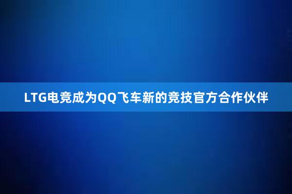 LTG电竞成为QQ飞车新的竞技官方合作伙伴