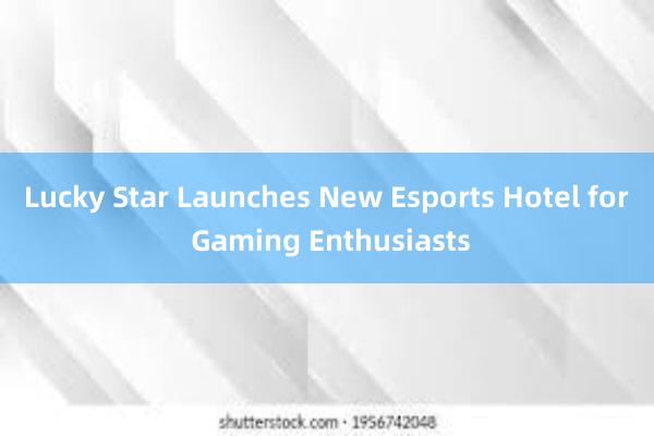 Lucky Star Launches New Esports Hotel for Gaming Enthusiasts