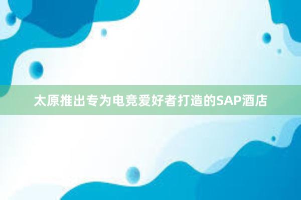 太原推出专为电竞爱好者打造的SAP酒店