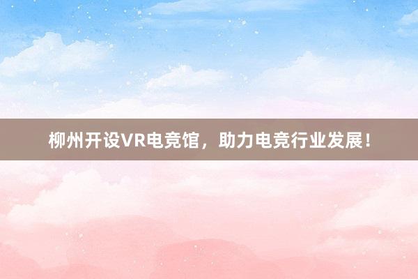 柳州开设VR电竞馆，助力电竞行业发展！