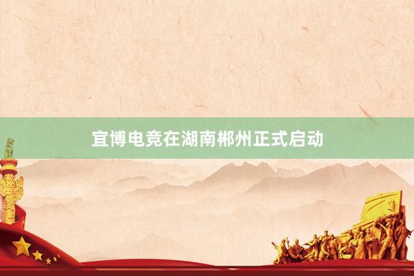 宜博电竞在湖南郴州正式启动