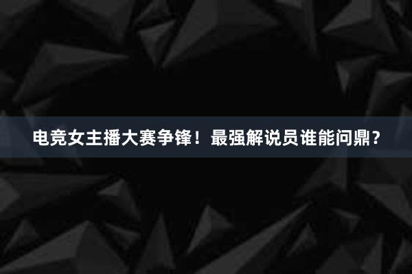 电竞女主播大赛争锋！最强解说员谁能问鼎？