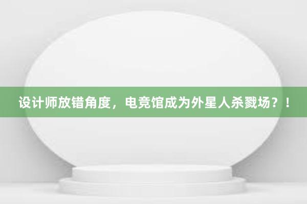 设计师放错角度，电竞馆成为外星人杀戮场？！