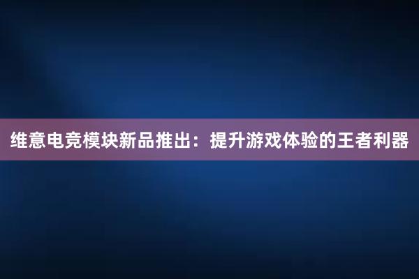 维意电竞模块新品推出：提升游戏体验的王者利器