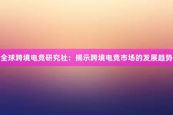 全球跨境电竞研究社：揭示跨境电竞市场的发展趋势