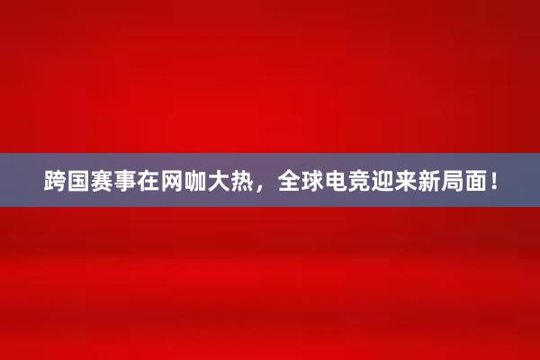 跨国赛事在网咖大热，全球电竞迎来新局面！