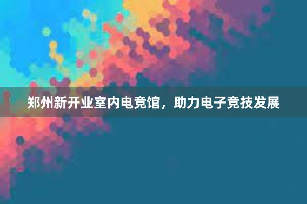 郑州新开业室内电竞馆，助力电子竞技发展