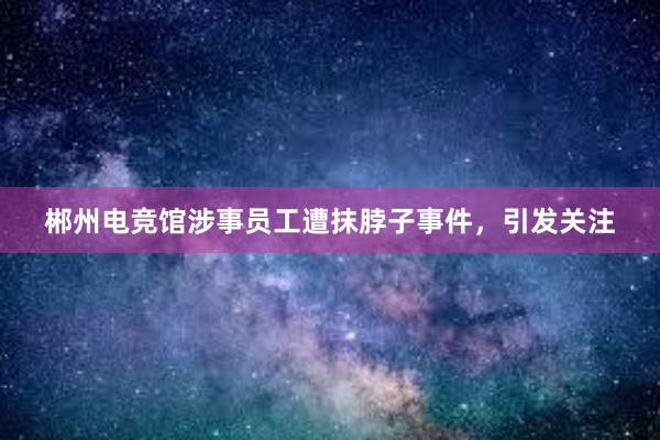 郴州电竞馆涉事员工遭抹脖子事件，引发关注