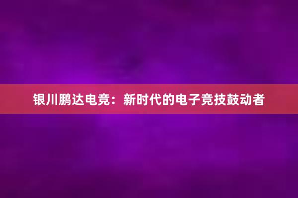 银川鹏达电竞：新时代的电子竞技鼓动者