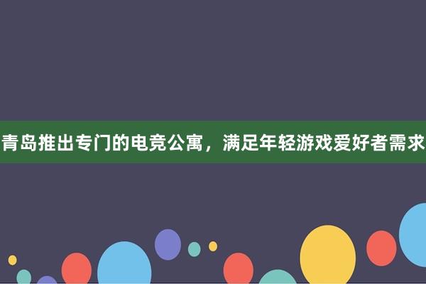 青岛推出专门的电竞公寓，满足年轻游戏爱好者需求