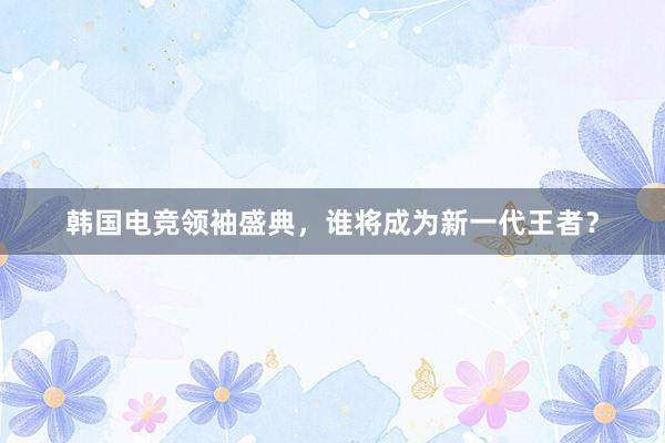 韩国电竞领袖盛典，谁将成为新一代王者？