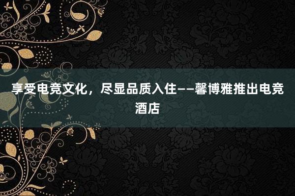 享受电竞文化，尽显品质入住——馨博雅推出电竞酒店